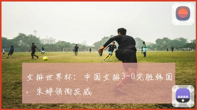 女排世界杯：中国女排3-0完胜韩国，朱婷领衔发威