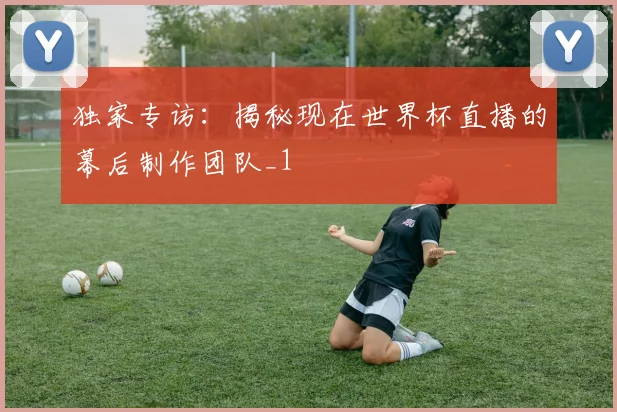 独家专访：揭秘现在世界杯直播的幕后制作团队_1