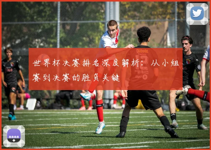 世界杯决赛排名深度解析：从小组赛到决赛的胜负关键