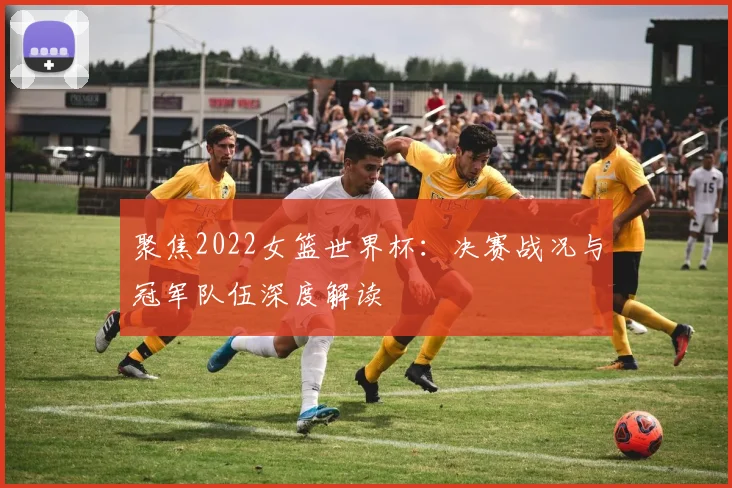 聚焦2022女篮世界杯：决赛战况与冠军队伍深度解读